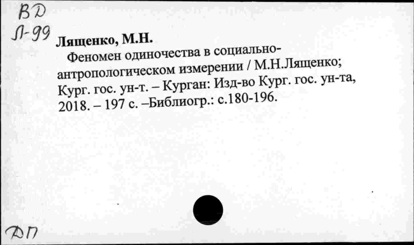 ﻿Лященко, М.Н.
Феномен одиночества в социальноантропологическом измерении / М.Н.Лященко; Кург. гос. ун-т. — Курган: Изд-во Кург. гос. ун-та, 2018.- 197 с.-Библиогр.: с. 180-196.